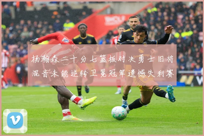 杨瀚森二十分七篮板对决勇士旧将混音未能逆转卫冕冠军遗憾失利赛场复盘：最新赛事动态与深度分析