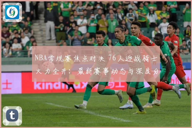 NBA常规赛焦点对决 76人迎战骑士火力全开：最新赛事动态与深度分析