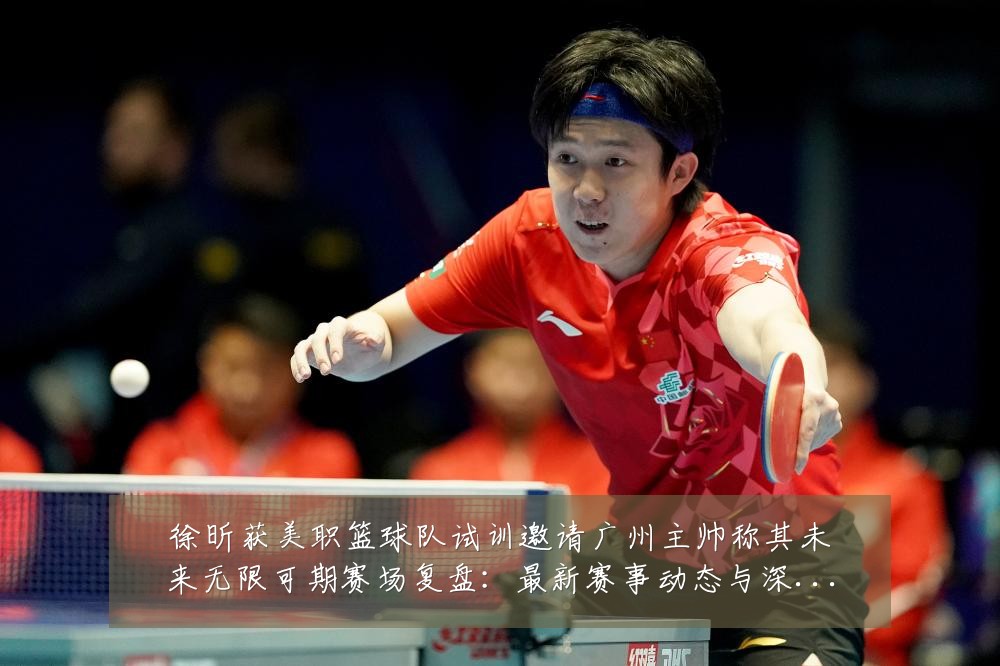 徐昕获美职篮球队试训邀请广州主帅称其未来无限可期赛场复盘:最新赛事动态与深度分析